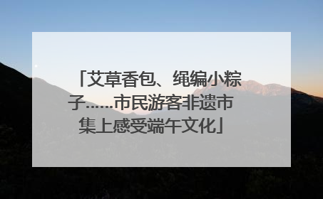 艾草香包、绳编小粽子……市民游客非遗市集上感受端午文化
