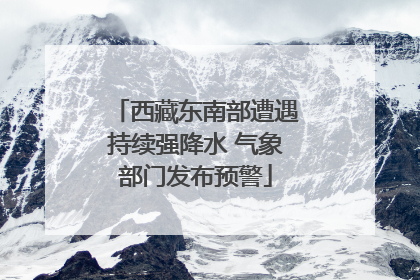 西藏东南部遭遇持续强降水 气象部门发布预警