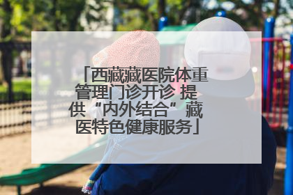 西藏藏医院体重管理门诊开诊 提供“内外结合”藏医特色健康服务