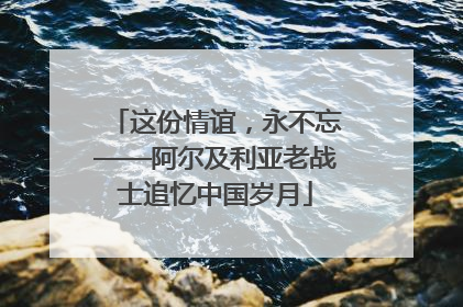这份情谊，永不忘——阿尔及利亚老战士追忆中国岁月
