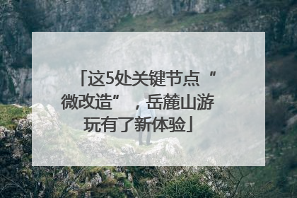 这5处关键节点“微改造”，岳麓山游玩有了新体验