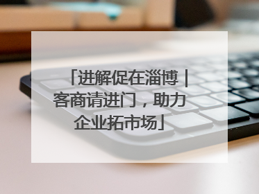 进解促在淄博｜客商请进门，助力企业拓市场