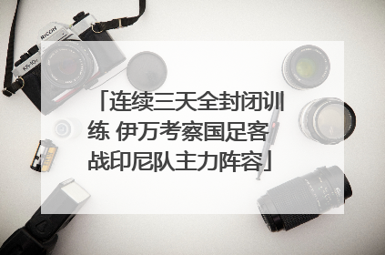连续三天全封闭训练 伊万考察国足客战印尼队主力阵容