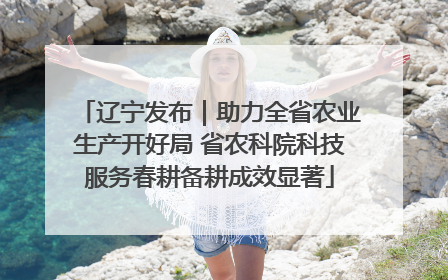 辽宁发布｜助力全省农业生产开好局 省农科院科技服务春耕备耕成效显著