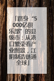 跻身“5000亿俱乐部”的县级市:从港口繁荣看产业图景,江阴制造链通全球