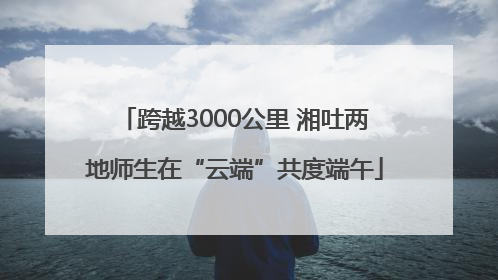 跨越3000公里 湘吐两地师生在“云端”共度端午