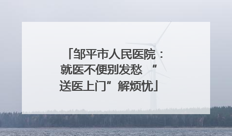 邹平市人民医院：就医不便别发愁 “送医上门”解烦忧
