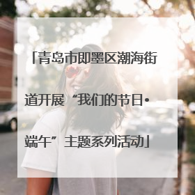 青岛市即墨区潮海街道开展“我们的节日•端午”主题系列活动