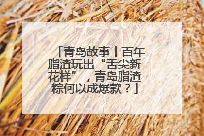 青岛故事丨百年脂渣玩出“舌尖新花样”，青岛脂渣粽何以成爆款？