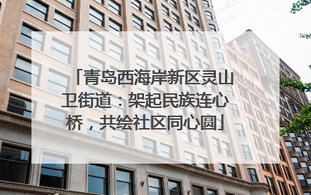 青岛西海岸新区灵山卫街道：架起民族连心桥，共绘社区同心圆