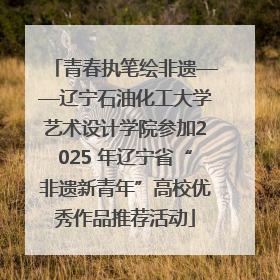 青春执笔绘非遗——辽宁石油化工大学艺术设计学院参加2025 年辽宁省“非遗新青年”高校优秀作品推荐活动