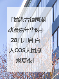 靖港古镇国潮动漫嘉年华6月28日开启 百人COS天团点燃夏夜