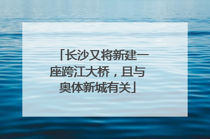 长沙又将新建一座跨江大桥，且与奥体新城有关