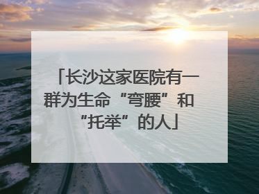 长沙这家医院有一群为生命“弯腰”和“托举”的人