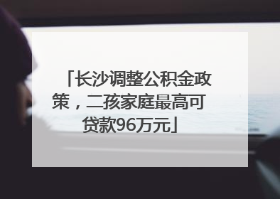 长沙调整公积金政策，二孩家庭最高可贷款96万元