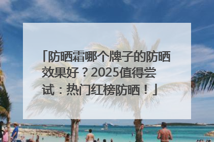 防晒霜哪个牌子的防晒效果好？2025值得尝试：热门红榜防晒！