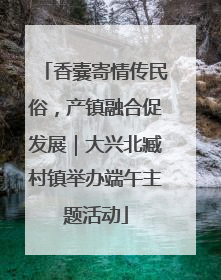 香囊寄情传民俗，产镇融合促发展｜大兴北臧村镇举办端午主题活动