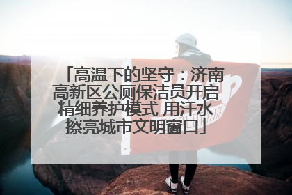 高温下的坚守：济南高新区公厕保洁员开启精细养护模式 用汗水擦亮城市文明窗口