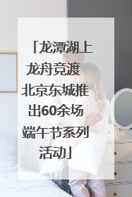 龙潭湖上龙舟竞渡 北京东城推出60余场端午节系列活动