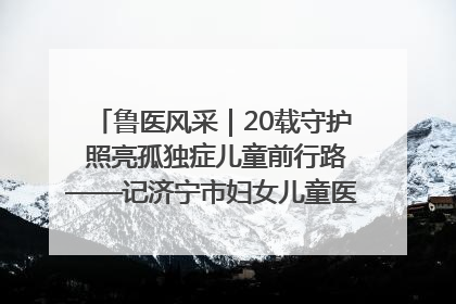 鲁医风采｜20载守护 照亮孤独症儿童前行路——记济宁市妇女儿童医院儿童康复中心主任、副主任技师赵淑珍
