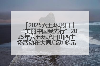 2025六五环境日丨“美丽中国我先行”2025年六五环境日山西主场活动在大同启动 多元形式绘就生态画卷