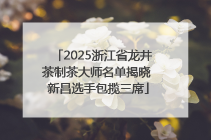 2025浙江省龙井茶制茶大师名单揭晓 新昌选手包揽三席