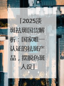 2025淡斑祛斑国货解析：国家唯一认证的祛斑产品，摆脱色斑人设