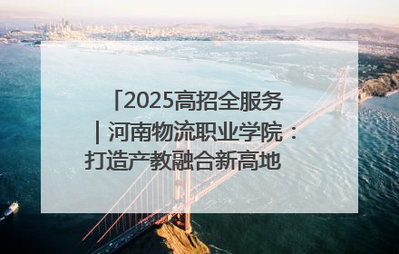 2025高招全服务｜河南物流职业学院：打造产教融合新高地 推动高质量快速发展