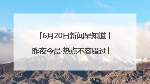 6月20日新闻早知道丨昨夜今晨·热点不容错过