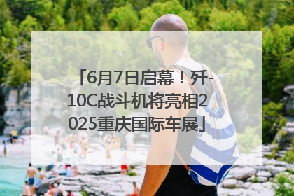 6月7日启幕！歼-10C战斗机将亮相2025重庆国际车展