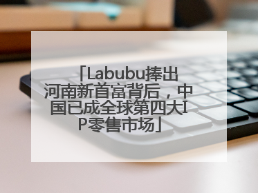 Labubu捧出河南新首富背后，中国已成全球第四大IP零售市场